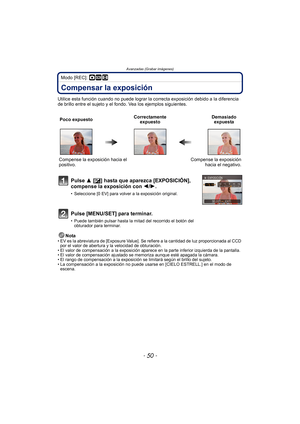 Page 50Avanzadas (Grabar imágenes)
- 50 -
Modo [REC]: ·¿n
Compensar la exposición
Utilice esta función cuando no puede lograr la correcta exposición debido a la diferencia 
de brillo entre el sujeto y el fondo. Vea los ejemplos siguientes.
Nota
• EV es la abreviatura de [Exposure Value]. Se  refiere a la cantidad de luz proporcionada al CCD 
por el valor de abertura y la velocidad de obturación.
• El valor de compensación a la exposición aparece en la parte inferior izquierda de la pantalla.
• El valor de...