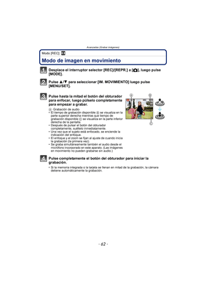 Page 62Avanzadas (Grabar imágenes)
- 62 -
Modo [REC]: n
Avanzadas (Grabar imágenes)Modo de imagen en movimiento
Desplace el interruptor selector [REC]/[REPR.] a [!], luego pulse 
[MODE].
Pulse 3/ 4 para seleccionar [IM. MOVIMIENTO] luego pulse 
[MENU/SET].
Pulse hasta la mitad el botón del obturador 
para enfocar, luego púlselo completamente 
para empezar a grabar.
A Grabación de audio
• El tiempo de grabación disponible  B se visualiza en la 
parte superior derecha mientras que tiempo de 
grabación disponible...