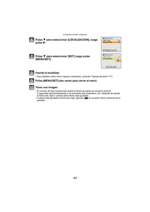 Page 66Avanzadas (Grabar imágenes)
- 66 -
Pulse 4 para seleccionar [LOCALIZACIÓN], luego 
pulse 1.
Pulse 4 para seleccionar [SET] luego pulse 
[MENU/SET].
Inserta la localidad.
• Para detalles sobre cómo ingresar caracteres, consulte “Ingreso de texto”  P79.
Pulse [MENU/SET] dos veces para cerrar el menú.
Tome una imagen.
• El número de días transcurrido desde la fecha de salida se visualiza durante 
5 segundos aproximadamente si se enciende este dispositivo, etc. después de ajustar 
la fecha del viaje o cuando...