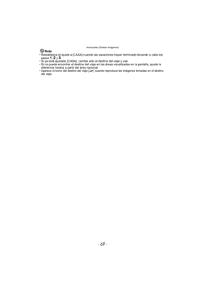 Page 69- 69 -
Avanzadas (Grabar imágenes)
Nota• Restablezca el ajuste a [CASA] cuando las vacaciones hayan terminado llevando a cabo los pasos 1, 2 y 3.
• Si ya está ajustado [CASA], cambie sólo el destino del viaje y use.
• Si no puede encontrar el destino del viaje en las áreas visualizadas en la pantalla, ajuste la 
diferencia horaria a partir del área nacional.
•
Aparece el icono del destino del viaje [ “ ] cuando reproduce las imágenes tomadas en el destino 
del viaje. 