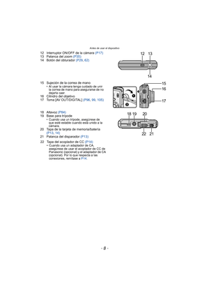 Page 8Antes de usar el dispositivo
- 8 -
12 Interruptor ON/OFF de la cámara (P17)
13 Palanca del zoom (P35)
14 Botón del obturador  (P29, 62)
15 Sujeción de la correa de mano
• Al usar la cámara tenga cuidado de unir  la correa de mano para asegurarse de no 
dejarla caer.
16 Cilindro del objetivo
17 Toma [AV OUT/DIGITAL]  (P96, 99,  105)
18 Altavoz  (P84)
19 Base para trípode
• Cuando usa un trípode, asegúrese de  que esté estable cuando está unido a la 
cámara.
20 Tapa de la tarjeta de memoria/batería 
(P13 ,...