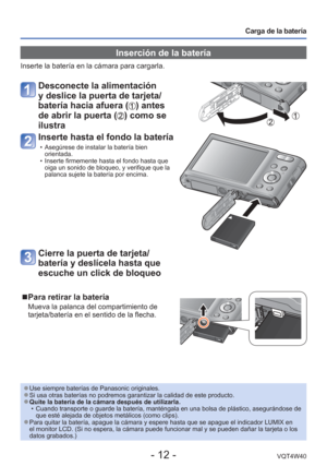 Page 12- 12 -VQT4W40
Carga de la batería
 Inserción de la batería
Inserte la batería en la cámara para cargarla.
 Desconecte la alimentación 
y deslice la puerta de tarjeta/
batería hacia afuera (
) antes 
de abrir la puerta (
) como se 
ilustra
Inserte hasta el fondo la batería
 • Asegúrese de instalar la batería bien  orientada.
 • Inserte firmemente hasta el fondo hasta que  oiga un sonido de bloqueo, y verifique que la 
palanca sujete la batería por encima.
Cierre la puerta de tarjeta/
batería y deslícela...