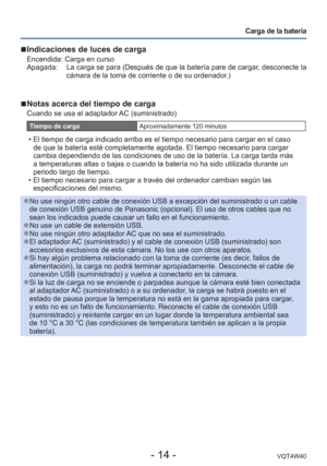 Page 14- 14 -VQT4W40
Carga de la batería
 
■Indicaciones de luces de carga
Encendida: Carga en curso
Apagada:      La carga se para (Después de que la batería pare de cargar, desconecte la 
cámara de la toma de corriente o de su ordenador.)
 
■Notas acerca del tiempo de carga
Cuando se usa el adaptador AC (suministrado)
Tiempo de carga Aproximadamente 120 minutos
 • El tiempo de carga indicado arriba es el tiempo necesario para cargar en\
 el caso 
de que la batería esté completamente agotada. El tiempo...
