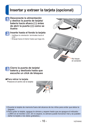 Page 16- 16 -VQT4W40
 
Insertar y extraer la tarjeta (opcional)
 
■Para retirar la tarjeta
Presione el centro de la tarjeta
 Desconecte la alimentación 
y deslice la puerta de tarjeta/
batería hacia afuera (
) antes 
de abrir la puerta (
) como se 
ilustra
Inserte hasta el fondo la tarjeta
 • Verifique la orientación: terminales hacia el  LCD
 • Empuje hacia el interior hasta que haga clic.
No toque 
el conector
Cierre la puerta de tarjeta/
batería y deslícela hasta que 
escuche un click de bloqueo
 
●Guarde la...
