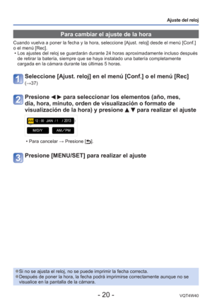 Page 20- 20 -VQT4W40
Ajuste del reloj
 Para cambiar el ajuste de la hora
Cuando vuelva a poner la fecha y la hora, seleccione [Ajust. reloj] desd\
e el menú [Conf.] 
o el menú [Rec].  • Los ajustes del reloj se guardarán durante 24 horas aproximadamente i\
ncluso después de retirar la batería, siempre que se haya instalado una batería c\
ompletamente 
cargada en la cámara durante las últimas 5 horas. 
Seleccione [Ajust. reloj] en el menú [Conf.] o el menú [Rec] 
(→37)
Presione   para seleccionar los elementos...
