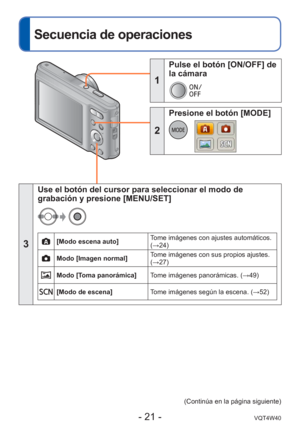 Page 21- 21 -VQT4W40
 
Secuencia de operaciones
1
 Pulse el botón [ON/OFF] de 
la cámara
2
 Presione el botón [MODE]
3
Use el botón del cursor para seleccionar el modo de 
grabación y presione [MENU/SET]
[Modo escena auto]Tome imágenes con ajustes automáticos. 
(→24)
Modo [Imagen normal]Tome imágenes con sus propios ajustes. 
(→27)
Modo [Toma panorámica]
Tome imágenes panorámicas. (→49)
[Modo de escena] Tome imágenes según la escena. ( →52)
(Continúa en la página siguiente) 