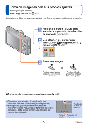 Page 27- 27 -VQT4W40
 
Toma de imágenes con sus propios ajustes  
Modo [Imagen normal]
Modo de grabación:    
Utilice el menú [Rec] para cambiar ajustes y configurar su propio amb\
iente de grabación.
 
●Si aparece una advertencia relacionada con 
vibración, utilice un trípode o el [Autodisparador].
 
●Si la apertura y la velocidad del obturador se 
muestran en color rojo, usted no tendrá la exposición 
apropiada. Debe utilizar el flash para cambiar los 
ajustes [Sensibilidad]. Visualización 
de aviso de...