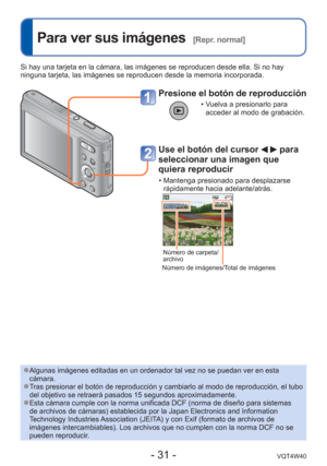 Page 31- 31 -VQT4W40
 
Para ver sus imágenes  [Repr. normal]
Presione el botón de reproducción
 • Vuelva a presionarlo para acceder al modo de grabación.
Use el botón del cursor   para 
seleccionar una imagen que 
quiera reproducir
 • Mantenga presionado para desplazarse 
rápidamente hacia adelante/atrás.
Número de carpeta/
archivo
Número de imágenes/Total de imágenes
Si hay una tarjeta en la cámara, las imágenes se reproducen desde \
ella. Si no hay 
ninguna tarjeta, las imágenes se reproducen desde la memoria...