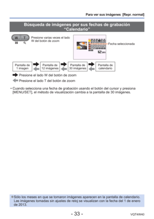 Page 33- 33 -VQT4W40
Para ver sus imágenes  [Repr. normal]
 
●Sólo los meses en que se tomaron imágenes aparecen en la pantalla \
de calendario. 
Las imágenes tomadas sin ajustes de reloj se visualizan con la fecha \
del 1 de enero 
de 2013.
 Búsqueda de imágenes por sus fechas de grabación 
“Calendario”
Presione varias veces el lado 
W del botón de zoom
Fecha seleccionada 
Pantalla de 1 imagenPantalla de 
12 imágenesPantalla de 
30 imágenesPantalla de  calendario
  Presione el lado W del botón de zoom...