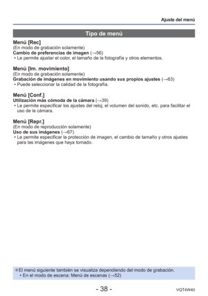 Page 38- 38 -VQT4W40
Ajuste del menú
Tipo de menú
Menú [Rec](En modo de grabación solamente)
Cambio de preferencias de imagen (→56) • Le permite ajustar el color, el tamaño de la fotografía y otros elementos.  
Menú [Im. movimiento](En modo de grabación solamente)
Grabación de imágenes en movimiento usando sus propios ajustes  (→63)
 • Puede seleccionar la calidad de la fotografía.
Menú [Conf.]Utilización más cómoda de la cámara (→39)  • Le permite especificar los ajustes del reloj, el volumen del sonido, etc\...