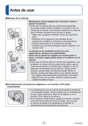 Page 5- 5 -VQT4W40
Antes de usar
 
■Manejo de la cámara
Mantenga la cámara alejada de la vibración, fuerza o 
presión excesivas.
 
●Evite usar la cámara bajo las condiciones siguientes, 
las cuales pueden dañar el objetivo, el monitor LCD o el 
cuerpo de la cámara. Esto también puede ser la causa de 
que la cámara funcione mal o de que no grabe.
 • Dejar caer o golpear la cámara contra una superficie dura
 • Sentarse con la cámara en los bolsillos de sus  pantalones o meterla a la fuerza en una bolsa llena
 •...