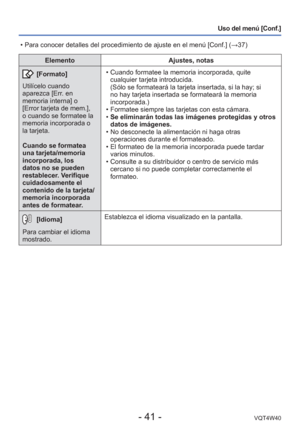 Page 41- 41 -VQT4W40
Uso del menú [Conf.]
ElementoAjustes, notas
 [Formato]
Utilícelo cuando 
aparezca [Err. en 
memoria interna] o 
[Error tarjeta de mem.], 
o cuando se formatee la 
memoria incorporada o 
la tarjeta. 
Cuando se formatea 
una tarjeta/memoria 
incorporada, los 
datos no se pueden 
restablecer. Verifique 
cuidadosamente el 
contenido de la tarjeta/
memoria incorporada 
antes de formatear.  • Cuando formatee la memoria incorporada, quite 
cualquier tarjeta introducida.
(Sólo se formateará la...