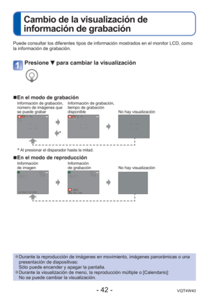 Page 42- 42 -VQT4W40
 
Cambio de la visualización de 
información de grabación
Puede consultar los diferentes tipos de información mostrados en el m\
onitor LCD, como 
la información de grabación.
 
●Durante la reproducción de imágenes en movimiento, imágenes pan\
orámicas o una 
presentación de diapositivas: 
Sólo puede encender y apagar la pantalla.
 
●Durante la visualización de menú, la reproducción múltiple o\
 [Calendario]:
No se puede cambiar la visualización.
Presione  para cambiar la visualización...