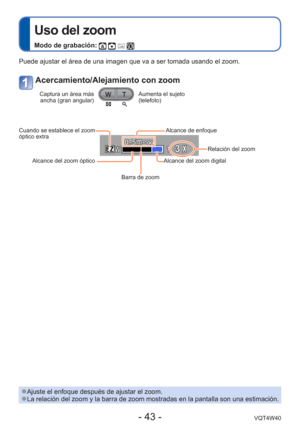 Page 43- 43 -VQT4W40
 
Uso del zoom
Modo de grabación:    
 
●Ajuste el enfoque después de ajustar el zoom. 
●La relación del zoom y la barra de zoom mostradas en la pantalla son \
una estimación.
Puede ajustar el área de una imagen que va a ser tomada usando el zoo\
m. 
Acercamiento/Alejamiento con zoom
Captura un área más 
ancha (gran angular)Aumenta el sujeto 
(telefoto)
Cuando se establece el zoom 
óptico extra
Alcance del zoom óptico
Barra de zoom Alcance del zoom digital
Relación del zoom
 Alcance de...
