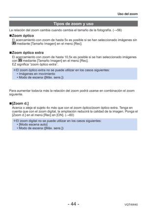 Page 44- 44 -VQT4W40
Uso del zoom
 Tipos de zoom y uso
La relación del zoom cambia cuando cambia el tamaño de la fotograf\
ía. (→56)
 
■Zoom óptico
El acercamiento con zoom de hasta 5x es posible si se han seleccionado i\
mágenes sin  mediante [Tamaño Imagen] en el menú [Rec].
 
■Zoom óptico extra
El acercamiento con zoom de hasta 10,5x es posible si se han seleccionad\
o imágenes 
con  mediante [Tamaño Imagen] en el menú [Rec]. 
EZ significa “zoom óptico extra”.
 
●El zoom óptico extra no se puede utilizar en...