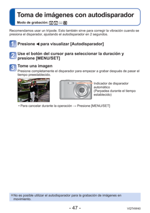 Page 47- 47 -VQT4W40
 
Toma de imágenes con autodisparador
Modo de grabación:    
Recomendamos usar un trípode. Esto también sirve para corregir la \
vibración cuando se 
presiona el disparador, ajustando el autodisparador en 2 segundos.
Presione  para visualizar [Autodisparador]
Use el botón del cursor para seleccionar la duración y 
presione [MENU/SET]
Tome una imagen
Presione completamente el disparador para empezar a grabar después de\
 pasar el 
tiempo preestablecido.
Indicador de disparador 
automático...