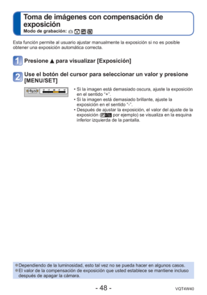 Page 48- 48 -VQT4W40
 
Toma de imágenes con compensación de 
exposición
Modo de grabación:    
Esta función permite al usuario ajustar manualmente la exposición \
si no es posible 
obtener una exposición automática correcta. 
Presione  para visualizar [Exposición]
Use el botón del cursor para seleccionar un valor y presione 
[MENU/SET]
EV • Si la imagen está demasiado oscura, ajuste la exposición en el sentido “+”.
 • Si la imagen está demasiado brillante, ajuste la  exposición en el sentido “-”.
 • Después de...