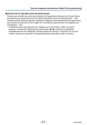 Page 51- 51 -VQT4W40
Toma de imágenes panorámicas  Modo [Toma panorámica] 
 
■ Acerca de la reproducción de panoramas
Puede usar el botón de zoom para ampliar las fotografías tomadas e\
n el modo [Toma 
panorámica] de igual forma que con otras fotografías (zoom de rep\
roducción  →32). 
También puede presionar 
 para desplazar imágenes automáticamente de igual forma 
que cuando se reproduce una imagen en movimiento (reproducción de im\
ágenes en 
movimiento  →34).
 • A diferencia de la reproducción de imágenes...