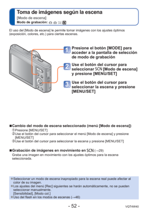 Page 52- 52 -VQT4W40
 
Toma de imágenes según la escena  
[Modo de escena]
Modo de grabación:    
Presione el botón [MODE] para 
acceder a la pantalla de selección 
de modo de grabación
Use el botón del cursor para 
seleccionar 
 [Modo de escena] 
y presione [MENU/SET]
Use el botón del cursor para 
seleccionar la escena y presione 
[MENU/SET]
El uso del [Modo de escena] le permite tomar imágenes con los ajustes\
 óptimos 
(exposición, colores, etc.) para ciertas escenas.
 
●Seleccionar un modo de escena...