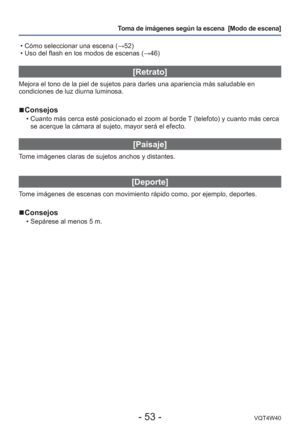 Page 53- 53 -VQT4W40
Toma de imágenes según la escena  [Modo de escena] 
 • Cómo seleccionar una escena ( →52)
 • Uso del flash en los modos de escenas ( →46)
[Retrato]
Mejora el tono de la piel de sujetos para darles una apariencia más s\
aludable en 
condiciones de luz diurna luminosa.
 
■Consejos
 • Cuanto más cerca esté posicionado el zoom al borde T (telefoto) y cuanto más cerca 
se acerque la cámara al sujeto, mayor será el efecto.
[Paisaje]
Tome imágenes claras de sujetos anchos y distantes.
[Deporte]...