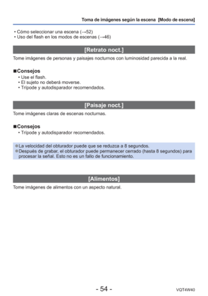 Page 54- 54 -VQT4W40
Toma de imágenes según la escena  [Modo de escena] 
 • Cómo seleccionar una escena ( →52)
 • Uso del flash en los modos de escenas ( →46)
[Retrato noct.]
Tome imágenes de personas y paisajes nocturnos con luminosidad parecid\
a a la real.
 
■Consejos
 • Use el flash.
 • El sujeto no deberá moverse.
 • Trípode y autodisparador recomendados.
[Paisaje noct.]
Tome imágenes claras de escenas nocturnas.
 
■Consejos
 • Trípode y autodisparador recomendados.
 
●La velocidad del obturador puede que...