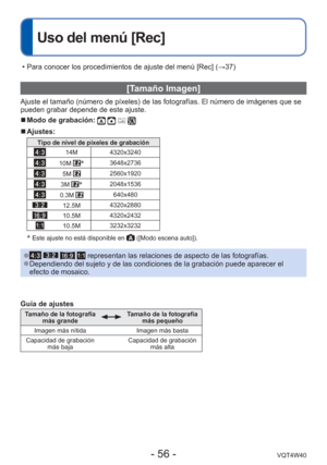 Page 56- 56 -VQT4W40
 
Uso del menú [Rec]
 [Tamaño Imagen]
Ajuste el tamaño (número de píxeles) de las fotografías. E\
l número de imágenes que se 
pueden grabar depende de este ajuste.
 
■Modo de grabación:    
 
■Ajustes:
Tipo de nivel de píxeles de grabación
14M 4320x3240
10M 3648x2736
5M 2560x1920
3M 2048x1536
0.3M 640x480
12.5M4320x2880
10.5M4320x2432
10.5M3232x3232
 Este ajuste no está disponible en  ([Modo escena auto]).
 
●    representan las relaciones de aspecto de las fotografías. 
●Dependiendo...