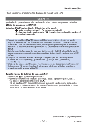 Page 58- 58 -VQT4W40
Uso del menú [Rec]
 [Balance b.]
Ajuste el color para adaptarlo a la fuente de luz si los colores no apar\
ecen naturales.
 
■Modo de grabación:    
 
■Ajustes:  [AWB] (automático) /  (exterior, cielo claro) /  (exterior, cielo nublado) /  (exterior, sombra) /  (iluminación incandescente) /  (usa el valor establecido en ) /  (ajuste manual)
 
●Cuando se establece [AWB] (balance del blanco automático), el color se ajusta 
según la fuente de luz. Sin embargo, si la escena es demasiado brilla\...