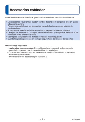 Page 7- 7 -VQT4W40
Accesorios estándar
Antes de usar la cámara verifique que todos los accesorios han sido s\
uministrados.
 
●Los accesorios y sus formas pueden cambiar dependiendo del país o á\
rea en que se 
adquiera la cámara.
Para conocer detalles de los accesorios, consulte las instrucciones bá\
sicas de 
funcionamiento.
 
●Al paquete de baterías se le llama en el texto paquete de baterías\
 o batería. 
●La tarjeta de memoria SD, la tarjeta de memoria SDHC y la tarjeta de mem\
oria SDXC 
se indican como...