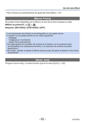 Page 62- 62 -VQT4W40
Uso del menú [Rec]
 [Marcar Fecha]
Se pueden tomar fotografías con la fecha y la hora de la toma impresa\
s en ellas.
 
■Modo de grabación:    
 
■Ajustes: [SIN HORA] / [CON HORA] / [OFF]
 
●Las impresiones de la fecha en las fotografías no se pueden borrar. 
●La fecha no se puede imprimir en los casos siguientes:
 • [Ráfaga]
 • Imágenes en movimiento
 • Modo [Toma panorámica]
 
●No haga ajustes de impresión de la fecha en la tienda o en la impreso\
ra para 
las fotografías con impresiones...