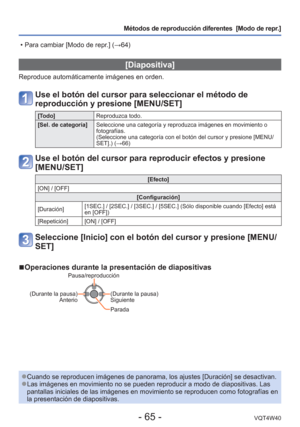 Page 65- 65 -VQT4W40
Métodos de reproducción diferentes  [Modo de repr.]
 [Diapositiva]
Reproduce automáticamente imágenes en orden.
Use el botón del cursor para seleccionar el método de 
reproducción y presione [MENU/SET]
[Todo]Reproduzca todo.
[Sel. de categoría] Seleccione una categoría y reproduzca imágenes en movimiento o 
fotografías. 
(Seleccione una categoría con el botón del cursor y presione [MEN\
U/
SET].) (→66)
Use el botón del cursor para reproducir efectos y presione 
[MENU/SET]
[Efecto]
[ON] /...
