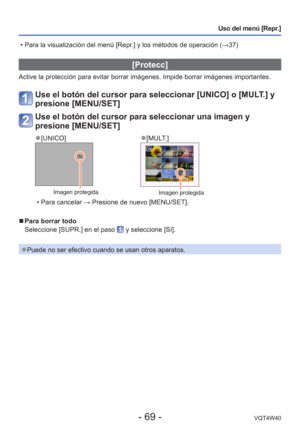Page 69- 69 -VQT4W40
Uso del menú [Repr.]
 [Protecc]
Active la protección para evitar borrar imágenes. Impide borrar im\
ágenes importantes.
Use el botón del cursor para seleccionar [UNICO] o [MULT.] y 
presione [MENU/SET]
Use el botón del cursor para seleccionar una imagen y 
presione [MENU/SET]
 
●[UNICO] 
●[MULT.]
Imagen protegidaImagen protegida
 • Para cancelar → Presione de nuevo [MENU/SET].
 
■Para borrar todo
Seleccione [SUPR.] en el paso 
 y seleccione [Sí].
 
●Puede no ser efectivo cuando se usan...