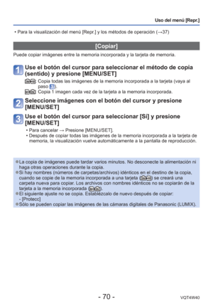 Page 70- 70 -VQT4W40
Uso del menú [Repr.]
 [Copiar]
Puede copiar imágenes entre la memoria incorporada y la tarjeta de me\
moria.
Use el botón del cursor para seleccionar el método de copia 
(sentido) y presione [MENU/SET]
:  Copia todas las imágenes de la memoria incorporada a la tarjeta (vay\
a al paso ).:  Copia 1 imagen cada vez de la tarjeta a la memoria incorporada.
Seleccione imágenes con el botón del cursor y presione 
[MENU/SET]
Use el botón del cursor para seleccionar [Sí] y presione 
[MENU/SET]
 •...