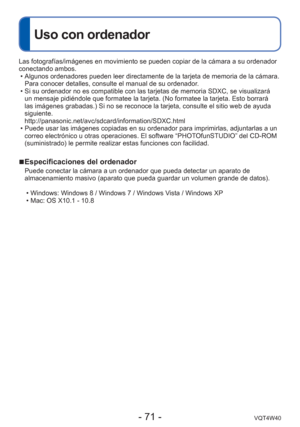 Page 71- 71 -VQT4W40
Uso con ordenador
Las fotografías/imágenes en movimiento se pueden copiar de la cá\
mara a su ordenador 
conectando ambos. • Algunos ordenadores pueden leer directamente de la tarjeta de memoria de\
 la cámara. Para conocer detalles, consulte el manual de su ordenador.
 • Si su ordenador no es compatible con las tarjetas de memoria SDXC, se vi\
sualizará  un mensaje pidiéndole que formatee la tarjeta. (No formatee la tarje\
ta. Esto borrará 
las imágenes grabadas.) Si no se reconoce la...