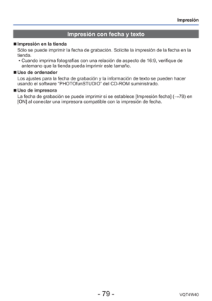 Page 79- 79 -VQT4W40
Impresión
Impresión con fecha y texto
 
■
Impresión en la tienda
Sólo se puede imprimir la fecha de grabación. Solicite la impresió\
n de la fecha en la 
tienda.
 • Cuando imprima fotografías con una relación de aspecto de 16:9, ve\
rifique de antemano que la tienda pueda imprimir este tamaño.
 
■Uso de ordenador
Los ajustes para la fecha de grabación y la información de texto s\
e pueden hacer 
usando el software “PHOTOfunSTUDIO” del CD-ROM suministrado.
 
■Uso de impresora
La fecha de...