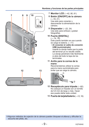 Page 9- 9 -VQT4W40
Nombres y funciones de las partes principales
13
12
7 Monitor LCD (→42, 80, 81)
8
Botón [ON/OFF] de la cámara (→19, 21)
Use esto para conectar y 
desconectar la alimentación de la 
cámara.
9
Disparador (→22, 24)
Use esto para enfocar y grabar 
fotografías.
10
Puerto [DIGITAL](→ 74, 76)
Este puerto también se usa cuando 
se carga la batería. (→11 )  
• Al conectar el cable de conexión 
USB (suministrado)
Inserte la clavija hasta que la parte 
del terminal ya no resulte visible. 
La clavija...