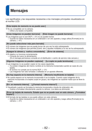 Page 82- 82 -VQT4W40
Mensajes
Los significados y las respuestas necesarias a los mensajes principales \
visualizados en 
el monitor LCD.
[Esta tarjeta de memoria no se puede usar.]
 
●No es compatible con la cámara. 
  → Utilice una tarjeta compatible.
[Unas imágenes no pueden borrarse]     [Esta imagen no puede borrarse\
]
 
●Las imágenes que no son DCF ( →31) no se pueden borrar.
  →  Guarde los datos necesarios en un ordenador o en otro aparato y luego ut\
ilice [Formato] en la 
cámara. (→41)
[No puede...