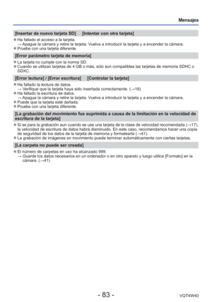 Page 83- 83 -VQT4W40
Mensajes
[Insertar de nuevo tarjeta SD]     [Intentar con otra tarjeta]
 
●Ha fallado el acceso a la tarjeta.
  → Apague la cámara y retire la tarjeta. Vuelva a introducir la tarjeta y a encender la cámara.
 
●Pruebe con una tarjeta diferente.
[Error parámetro tarjeta de memoria]
 
●La tarjeta no cumple con la norma SD. 
●Cuando se utilizan tarjetas de 4 GB o más, sólo son compatibles la\
s tarjetas de memoria SDHC o 
SDXC.
[Error lectura] / [Error escritura]     [Controlar la tarjeta]...