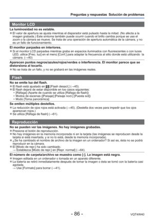 Page 86- 86 -VQT4W40
Preguntas y respuestas  Solución de problemas
Monitor LCD 
La luminosidad no es estable. 
●El valor de apertura se ajusta mientras el disparador está pulsado ha\
sta la mitad. (No afecta a la 
imagen grabada.) Este síntoma también puede ocurrir cuando el bri\
llo cambia porque se usa el 
zoom o la cámara se mueve. Se trata de una operación de apertura a\
utomática de la cámara, y no 
es un fallo de funcionamiento.
El monitor parpadea en interiores. 
●Si el monitor LCD parpadea mientras...