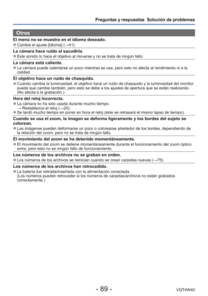 Page 89- 89 -VQT4W40
Preguntas y respuestas  Solución de problemas
Otros
El menú no se muestra en el idioma deseado. 
●Cambie el ajuste [Idioma] ( →41).
La cámara hace ruido al sacudirla. 
●Este sonido lo hace el objetivo al moverse y no se trata de ningún fa\
llo.
La cámara está caliente. 
●La cámara puede calentarse un poco mientras se usa, pero esto no afec\
ta al rendimiento ni a la 
calidad.
El objetivo hace un ruido de chasquido. 
●Cuando cambia la luminosidad, el objetivo hace un ruido de chasquido y l\...