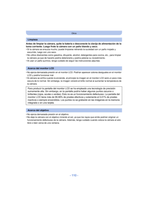 Page 110- 110 -
Otros
Antes de limpiar la cámara, quite la batería o desconecte la clavija de alimentación de la 
toma corriente. Luego frote la cámara con un paño blando y seco.
•
Si la cámara se ensucia mucho, puede limpiarse retirando la suciedad con un paño mojado y 
escurrido, luego con uno seco.
•No utilice disolventes como gasolina, diluyente, alcohol, detergentes para cocina, etc., para limpiar 
la cámara ya que de hacerlo podría deteriorarla y podría pelarse su revestimiento.
•Al usar un paño químico,...