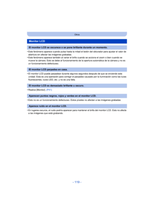 Page 119- 119 -
Otros
•Este fenómeno aparece cuando pulsa hasta la mitad el botón del obturador para ajustar el valor de 
abertura sin afectar las imágenes grabadas.
•Este fenómeno aparece también al variar el brillo cuando se acciona el zoom o bien cuando se 
mueve la cámara. Esto se debe al funcionamiento de la apertura automática de la cámara y no es 
un funcionamiento defectuoso.
•El monitor LCD puede parpadear durante algunos segundos después de que se enciende esta 
unidad. Esta es una operación para...