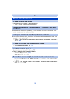 Page 122- 122 -
Otros
•¿Está conectada correctamente la cámara al televisor?> Ajuste la entrada TV al modo de entrada externo.
•Según el modelo de televisor, las imágenes pueden extenderse horizontal o verticalmente o bien 
pueden visualizarse con los bordes recortados.
•¿Está tratando de reproducir las imágenes en movimiento insertando directamente la tarjeta en la 
ranura de la tarjeta del televisor?
> Conecte la cámara al televisor con el cable AV (opcional) y luego reproduzca las imágenes en la 
cámara....