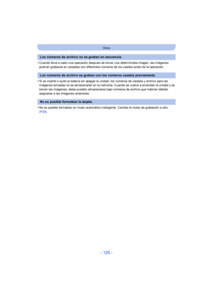 Page 125- 125 -
Otros
•Cuando lleva a cabo una operación después de tomar una determinada imagen, las imágenes 
podrían grabarse en carpetas con diferentes números de los usados antes de la operación.
•Si se insertó o quitó la batería sin apagar la unidad, los números de carpeta y archivo para las 
imágenes tomadas no se almacenarán en la memoria. Cuando se vuelve a encender la unidad y se 
toman las imágenes, éstas pueden almacenarse bajo números de archivo que habrían debido 
asignarse a las imágenes...