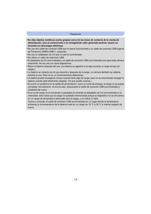 Page 15- 15 -
Preparación
•No deje objetos metálicos (como grapas) cerca de las áreas de contacto de la clavija de 
alimentación, sino el cortocircuito o el consiguiente calor generado podrían causar un 
incendio y/o descargas eléctricas.
•No use otro cable de conexión USB que no sea el suministrado o un cable de conexión USB original 
de Panasonic (DMW-USBC1: opcional).
•No use un adaptador de CA que no sea el suministrado.
•No utilice un cable de extensión USB.•El adaptador de CA (suministrado) y el cable de...