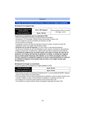 Page 16- 16 -
Preparación
∫Grabación de imágenes fijas
Condiciones de grabación para los estándares CIPA
•
CIPA es la abreviatura de [Camera & Imaging Products Association].•Temperatura: 23 oC/Humedad: 50%RH cuando está activado el monitor LCD.•Uso de la tarjeta de memoria microSDHC de Panasonic (16 GB).
•Uso de la batería suministrada.•La grabación comienza 30 segundos después de activar la cámara. (Cuando la función del 
estabilizador óptico de la imagen está ajustada en [ON].)
•Grabando una vez cada 30...
