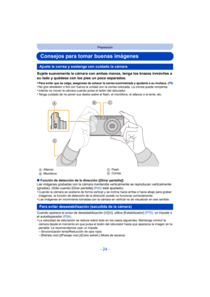 Page 24- 24 -
Preparación
Consejos para tomar buenas imágenes
Sujete suavemente la cámara con ambas manos, tenga los brazos inmóviles a 
su lado y quédese con los pies un poco separados.
•Para evitar que se caiga, asegúrese de colocar la correa suministrada y ajustarla a su muñeca. (P8)•No gire alrededor o tire con fuerza la unidad con la correa colocada. La correa puede romperse.•Intente no mover la cámara cuando pulsa el botón del obturador.•Tenga cuidado de no poner sus dedos sobre el flash, el micrófono, el...