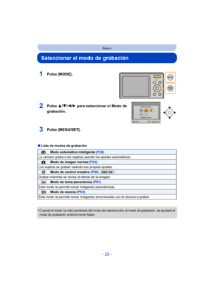 Page 25- 25 -
Básico
Seleccionar el modo de grabación
∫Lista de modos de grabación
•
Cuando el modo ha sido cambiado del modo de r eproducción al modo de grabación, se ajustará el 
modo de grabación anteriormente fijado.
1Pulse [MODE].
2Pulse  3/4/2/ 1 para seleccionar el Modo de 
grabación.
3Pulse [MENU/SET].
¦Modo automático inteligente  (P26)
La cámara graba a los sujetos usando los ajustes automáticos.
!Modo de imagen normal  (P29)
Los sujetos se graban usando sus propios ajustes.
Modo de control creativo...