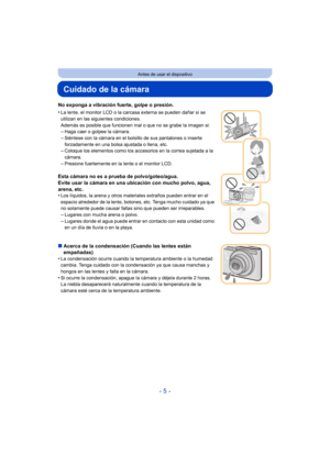 Page 5- 5 -
Antes de usar el dispositivo
Cuidado de la cámara
No exponga a vibración fuerte, golpe o presión.
•
La lente, el monitor LCD o la carcasa externa se pueden dañar si se 
utilizan en las siguientes condiciones. 
Además es posible que funcionen mal o que no se grabe la imagen si:
–Haga caer o golpee la cámara.–Siéntese con la cámara en el bolsillo de sus pantalones o inserte 
forzadamente en una bolsa ajustada o llena, etc.
–Coloque los elementos como los accesorios en la correa sujetada a la...