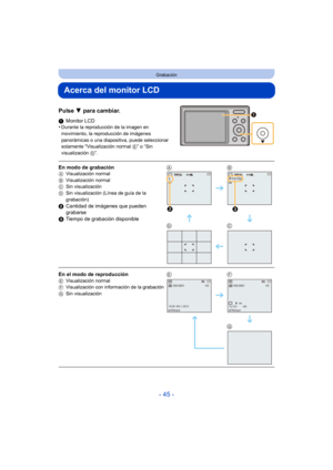 Page 45- 45 -
Grabación
Acerca del monitor LCD
Pulse 4 para cambiar.
1Monitor LCD
•Durante la reproducción de la imagen en 
movimiento, la reproducción de imágenes 
panorámicas o una diapositiva, puede seleccionar 
solamente Visualización normal  E” o “Sin 
visualización  G”.
En modo de grabaciónAVisualización normal
B Visualización normal
C Sin visualización
D Sin visualización (Línea de guía de la 
grabación)
2Cantidad de imágenes que pueden 
grabarse
3 Tiempo de grabación disponible AB
DC
En el modo de...