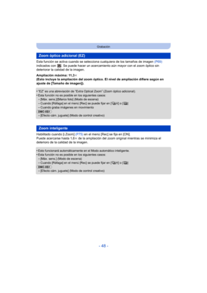 Page 48- 48 -
Grabación
Esta función se activa cuando se selecciona cualquiera de los tamaños de imagen  (P69) 
indicados con  . Se puede hacer  un acercamiento aún mayor con el zoom óptico sin 
deteriorar la calidad de la imagen.
Ampliación máxima: 11,3 k
(Esto incluye la ampliación del zoom óptico. El nivel de ampliación difiere según en 
ajuste de [Tamaño de imagen]).
•
“EZ” es una abreviación de “Extra Optical Zoom” (Zoom óptico adicional).
•Esta función no es posible en los siguientes casos:–[Máx....